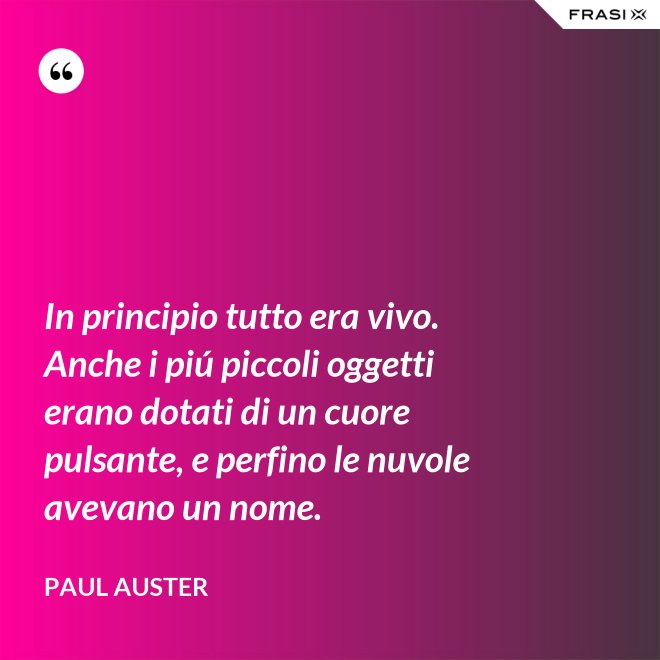 In principio tutto era vivo. Anche i piú piccoli oggetti erano dotati di un cuore pulsante, e perfino le nuvole avevano un nome. - Paul Auster