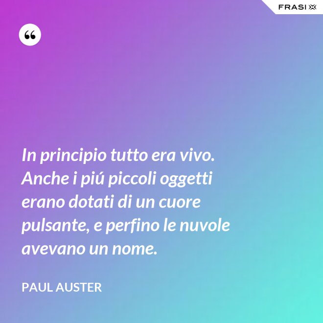 In principio tutto era vivo. Anche i piú piccoli oggetti erano dotati di un cuore pulsante, e perfino le nuvole avevano un nome. - Paul Auster
