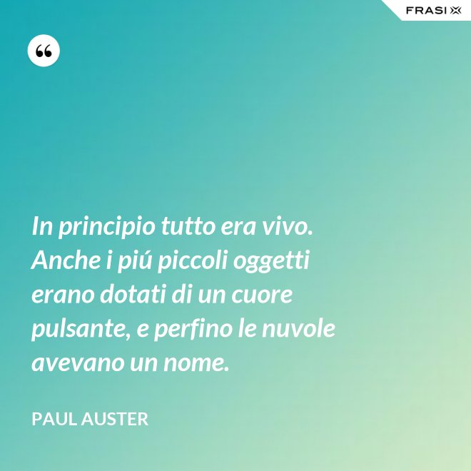 In principio tutto era vivo. Anche i piú piccoli oggetti erano dotati di un cuore pulsante, e perfino le nuvole avevano un nome. - Paul Auster
