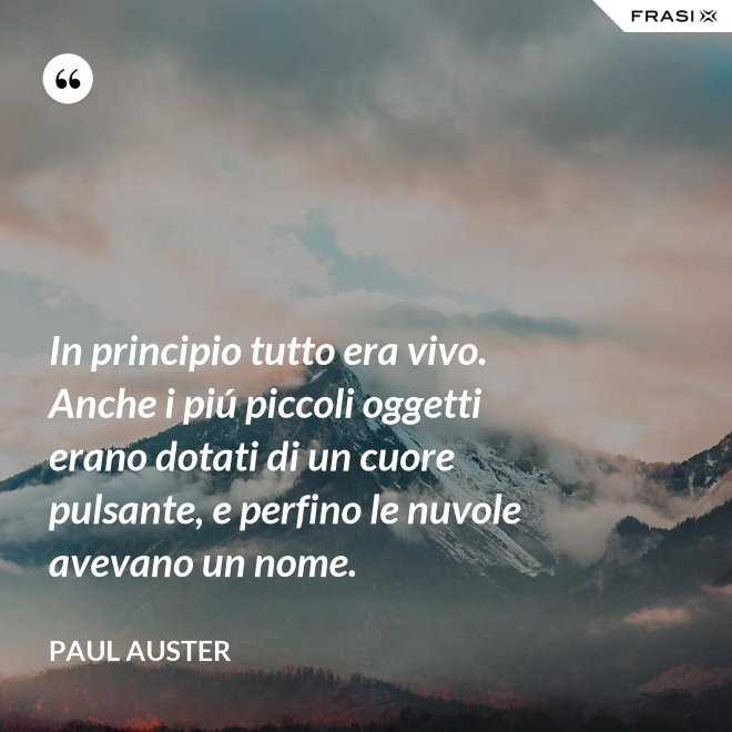 In principio tutto era vivo. Anche i piú piccoli oggetti erano dotati di un cuore pulsante, e perfino le nuvole avevano un nome. - Paul Auster