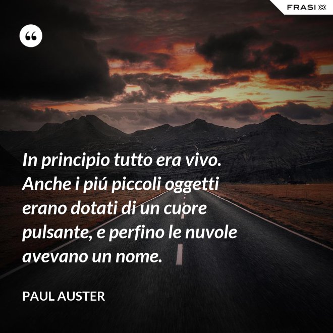 In principio tutto era vivo. Anche i piú piccoli oggetti erano dotati di un cuore pulsante, e perfino le nuvole avevano un nome. - Paul Auster