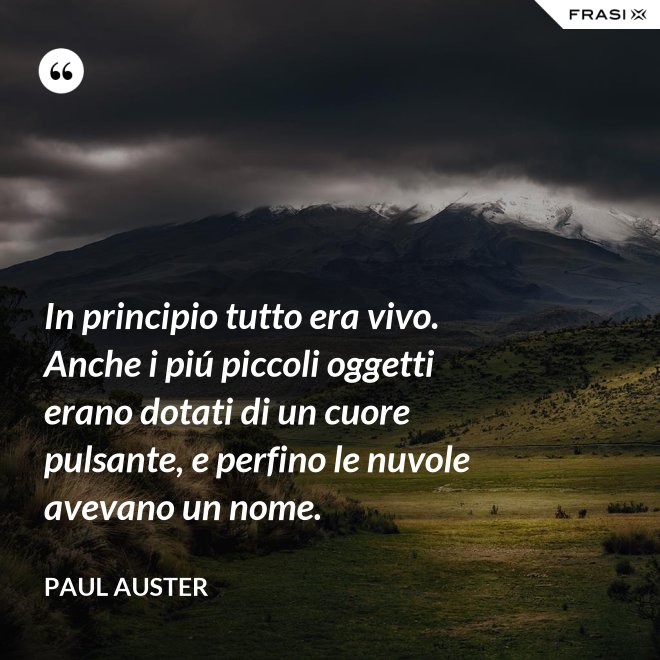 In principio tutto era vivo. Anche i piú piccoli oggetti erano dotati di un cuore pulsante, e perfino le nuvole avevano un nome. - Paul Auster