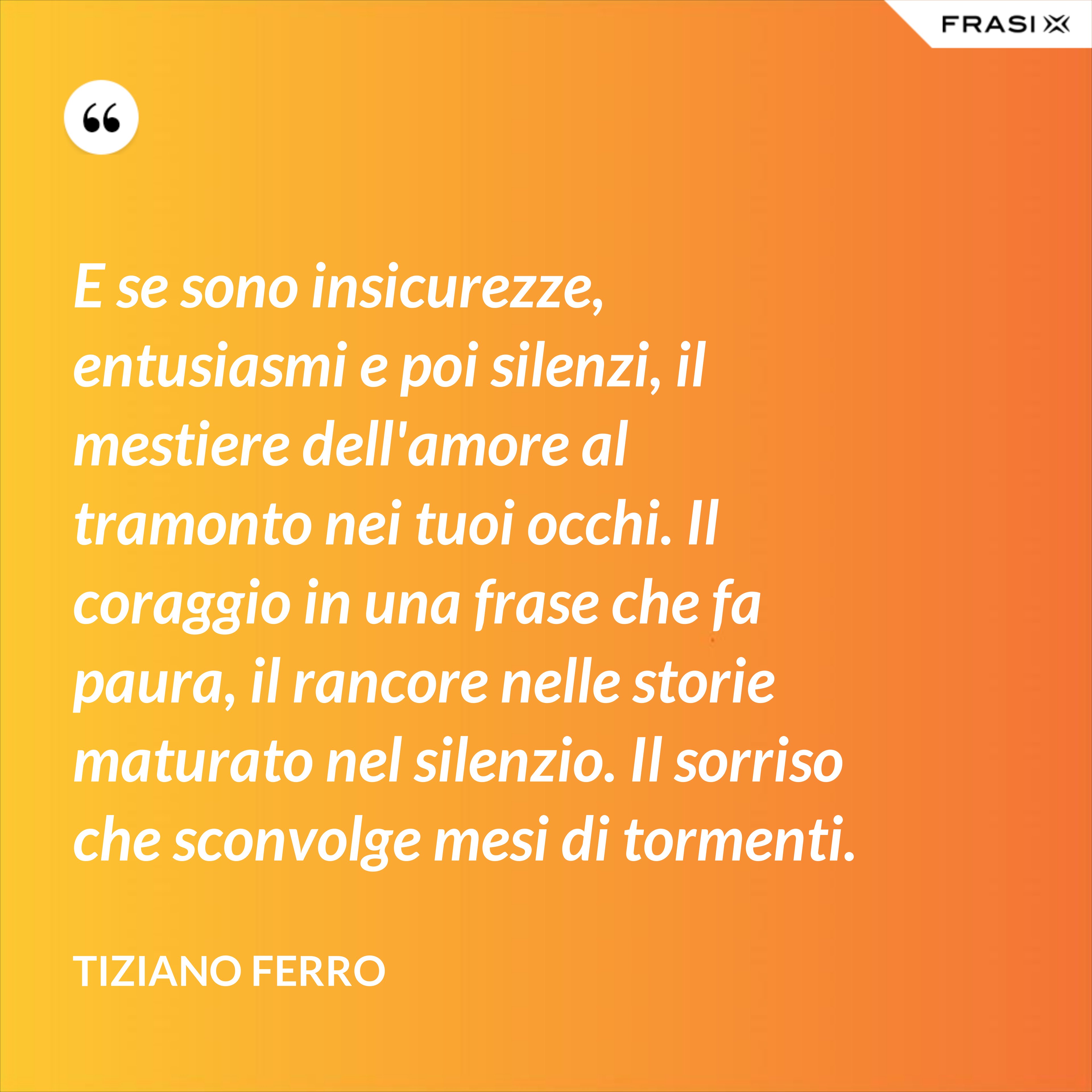 E se sono insicurezze, entusiasmi e poi silenzi, il mestiere dell'amore al tramonto nei tuoi occhi. Il coraggio in una frase che fa paura, il rancore nelle storie maturato nel silenzio. Il sorriso che sconvolge mesi di tormenti. - Tiziano Ferro