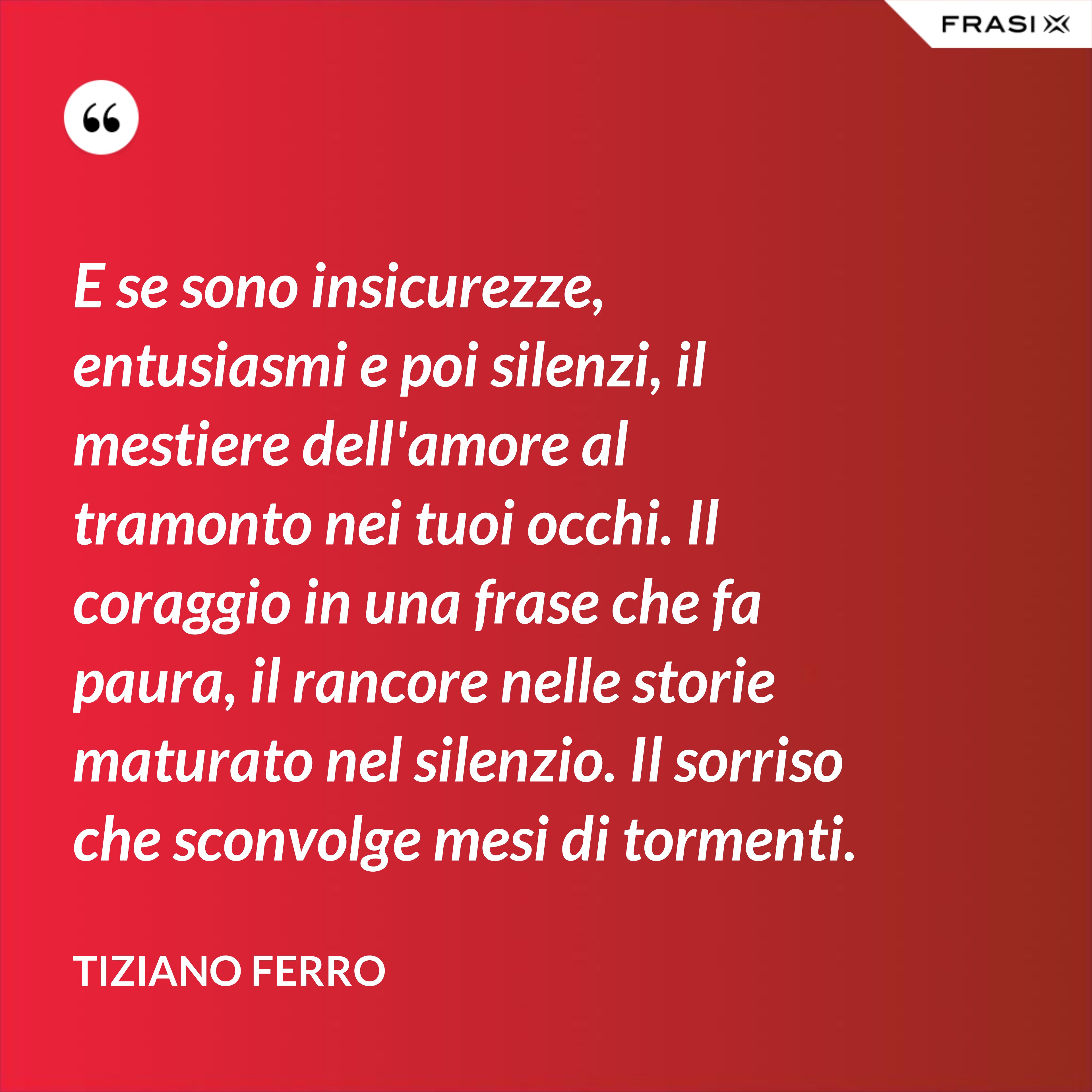 E se sono insicurezze, entusiasmi e poi silenzi, il mestiere dell'amore al tramonto nei tuoi occhi. Il coraggio in una frase che fa paura, il rancore nelle storie maturato nel silenzio. Il sorriso che sconvolge mesi di tormenti. - Tiziano Ferro