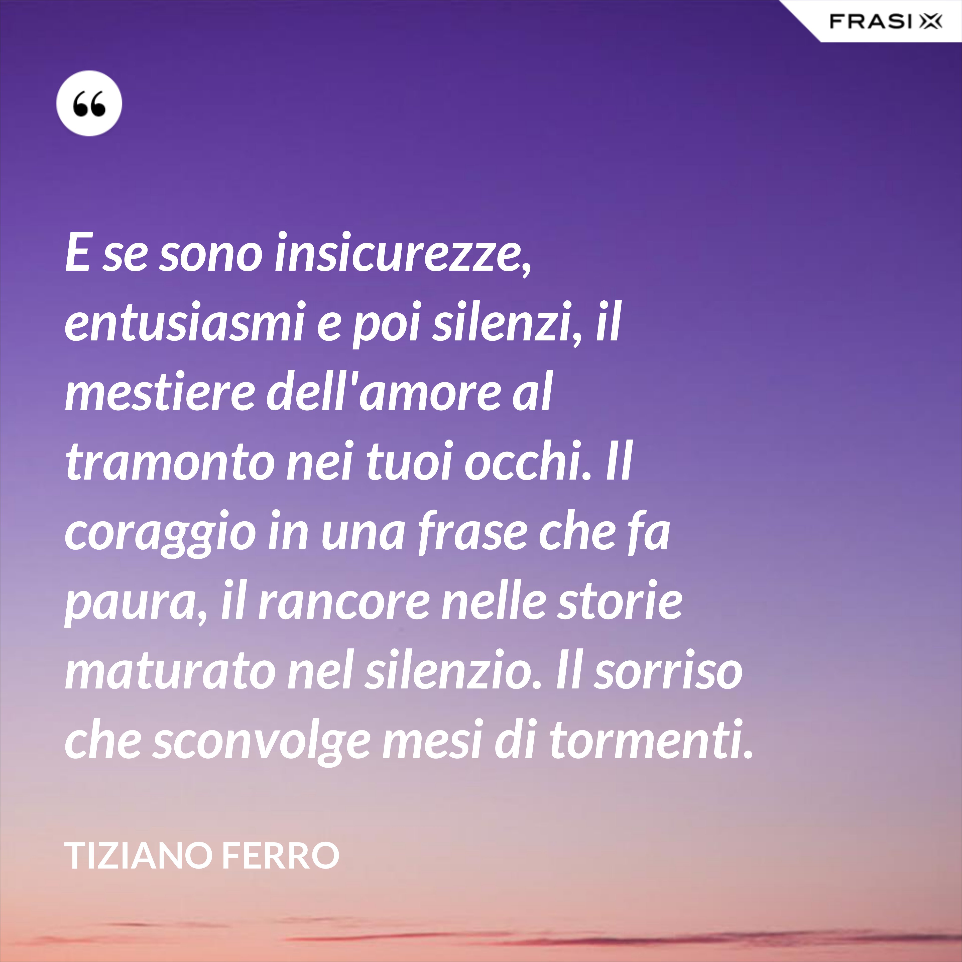 E se sono insicurezze, entusiasmi e poi silenzi, il mestiere dell'amore al tramonto nei tuoi occhi. Il coraggio in una frase che fa paura, il rancore nelle storie maturato nel silenzio. Il sorriso che sconvolge mesi di tormenti. - Tiziano Ferro