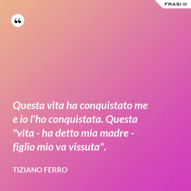 Questa vita ha conquistato me e io l'ho conquistata. Questa "vita - ha detto mia madre - figlio mio va vissuta". - Tiziano Ferro