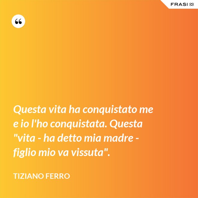 Questa vita ha conquistato me e io l'ho conquistata. Questa "vita - ha detto mia madre - figlio mio va vissuta". - Tiziano Ferro