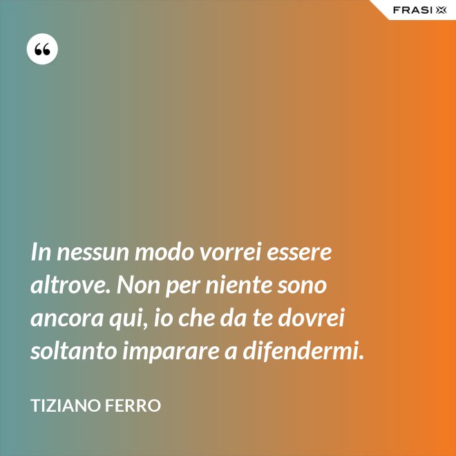 In nessun modo vorrei essere altrove. Non per niente sono ancora qui, io che da te dovrei soltanto imparare a difendermi. - Tiziano Ferro