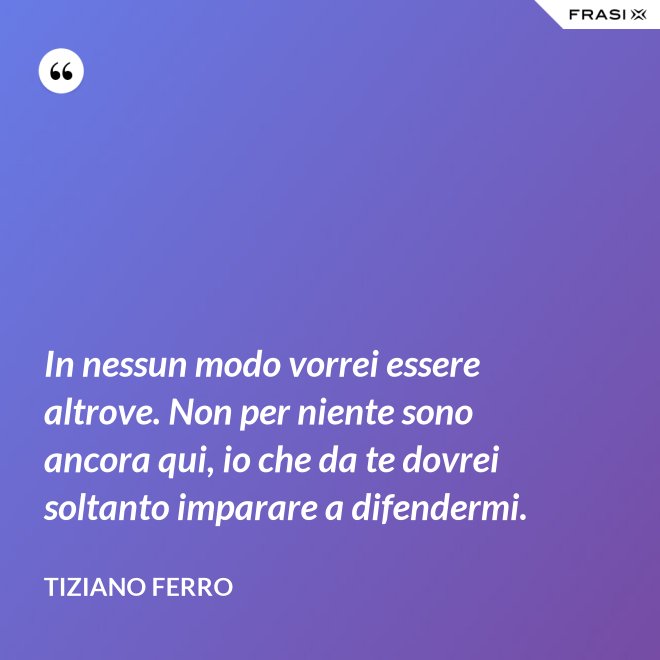In nessun modo vorrei essere altrove. Non per niente sono ancora qui, io che da te dovrei soltanto imparare a difendermi. - Tiziano Ferro
