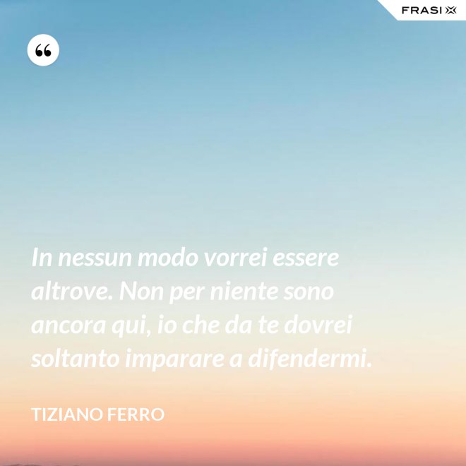 In nessun modo vorrei essere altrove. Non per niente sono ancora qui, io che da te dovrei soltanto imparare a difendermi. - Tiziano Ferro