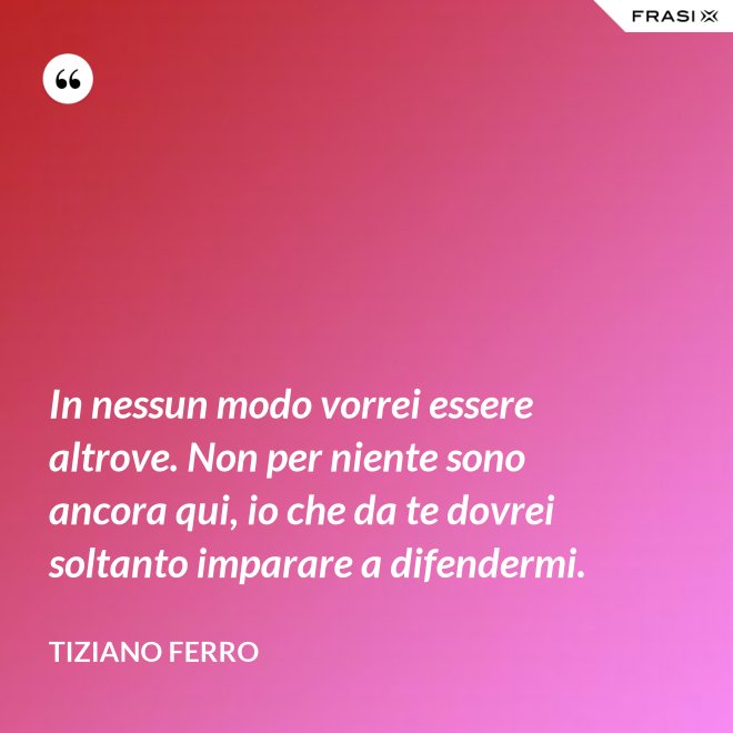 In nessun modo vorrei essere altrove. Non per niente sono ancora qui, io che da te dovrei soltanto imparare a difendermi. - Tiziano Ferro