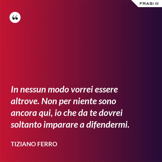 In nessun modo vorrei essere altrove. Non per niente sono ancora qui, io che da te dovrei soltanto imparare a difendermi. - Tiziano Ferro