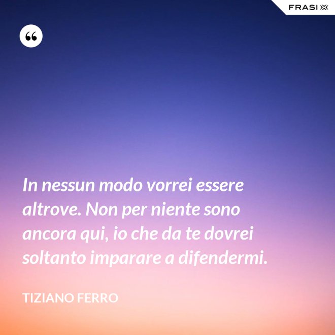 In nessun modo vorrei essere altrove. Non per niente sono ancora qui, io che da te dovrei soltanto imparare a difendermi. - Tiziano Ferro