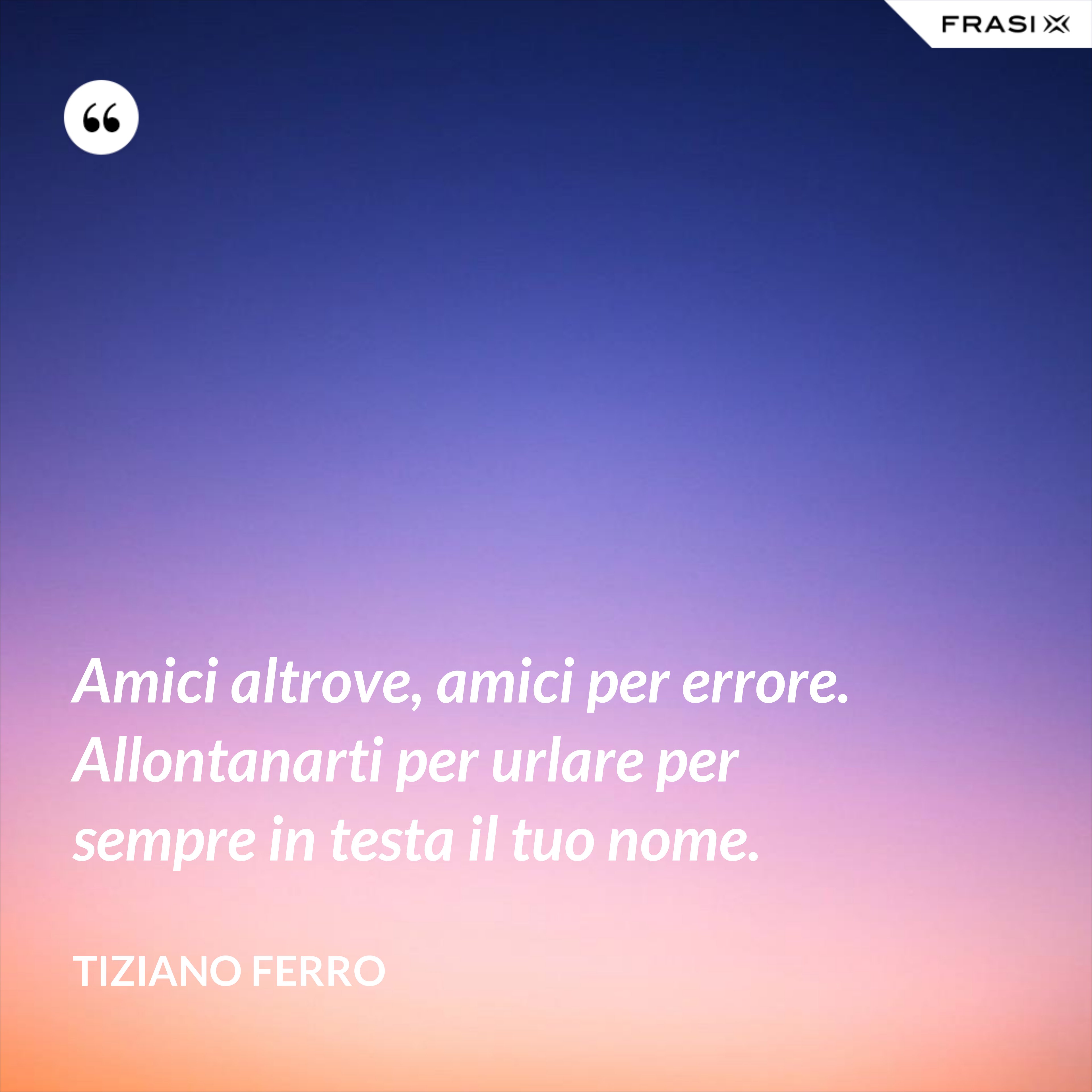Amici altrove, amici per errore. Allontanarti per urlare per sempre in testa il tuo nome. - Tiziano Ferro