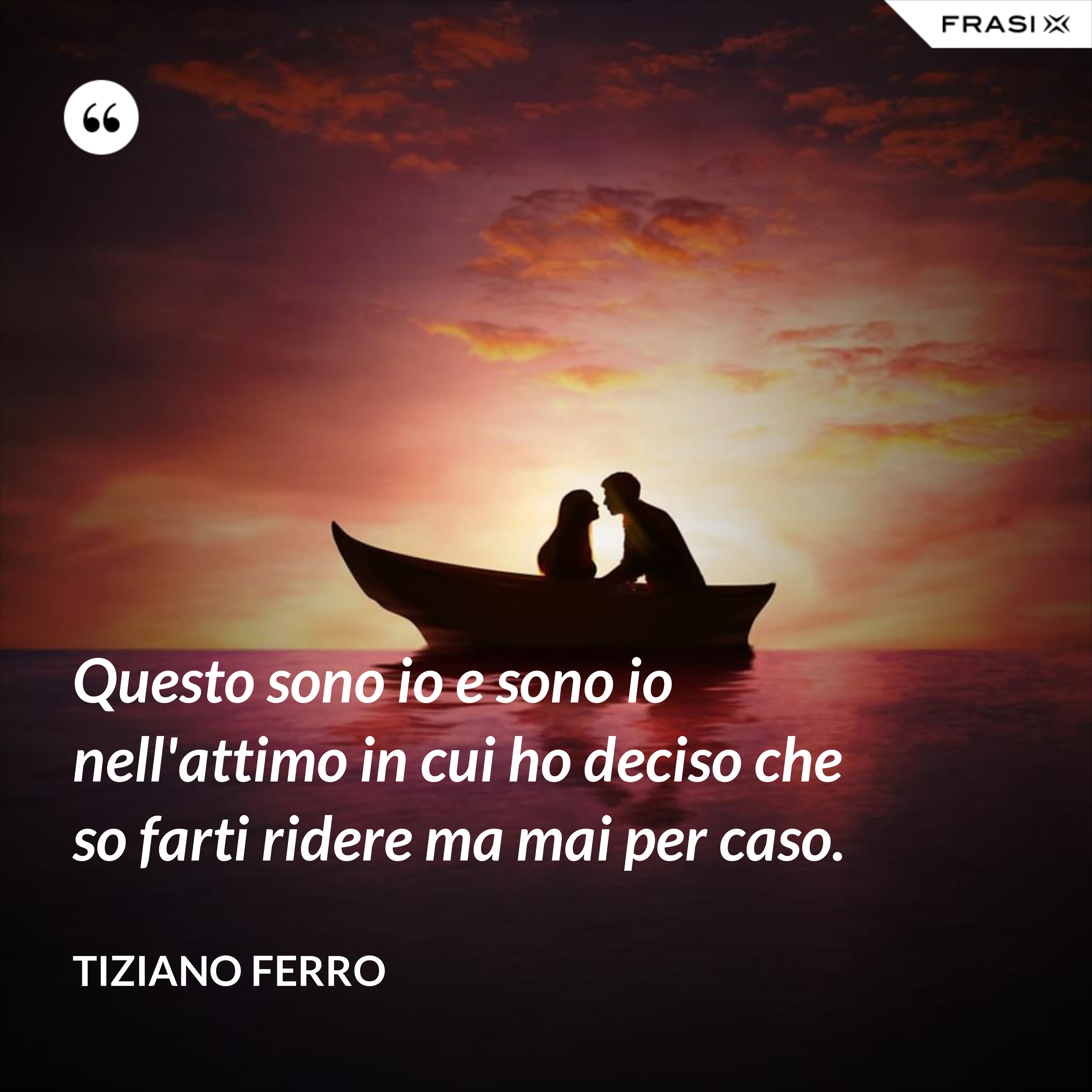 Questo sono io e sono io nell'attimo in cui ho deciso che so farti ridere ma mai per caso. - Tiziano Ferro