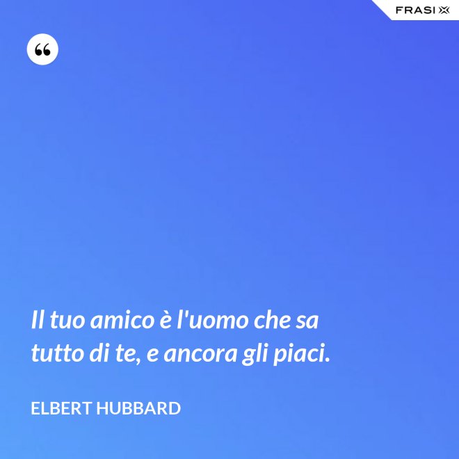 Il tuo amico è l'uomo che sa tutto di te, e ancora gli piaci. - Elbert Hubbard