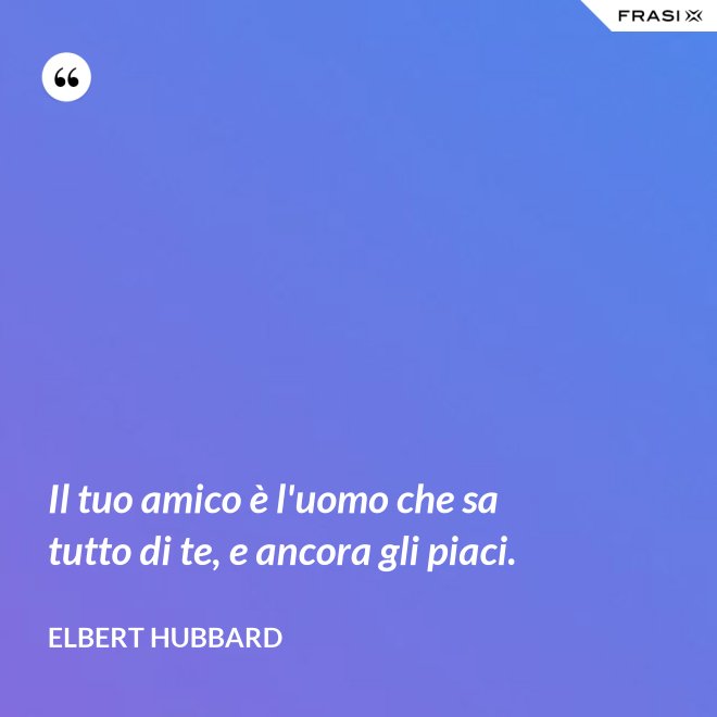 Il tuo amico è l'uomo che sa tutto di te, e ancora gli piaci. - Elbert Hubbard