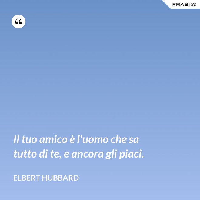 Il tuo amico è l'uomo che sa tutto di te, e ancora gli piaci. - Elbert Hubbard