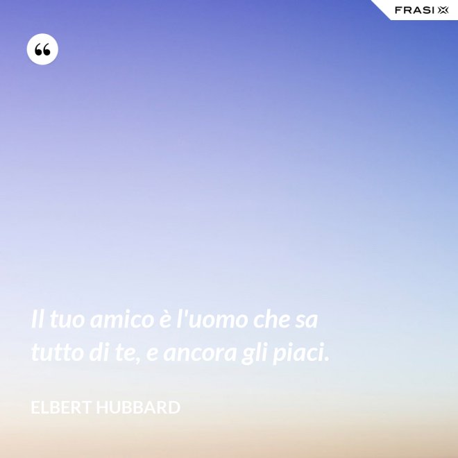 Il tuo amico è l'uomo che sa tutto di te, e ancora gli piaci. - Elbert Hubbard