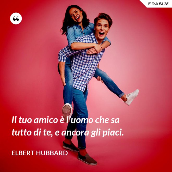 Il tuo amico è l'uomo che sa tutto di te, e ancora gli piaci. - Elbert Hubbard
