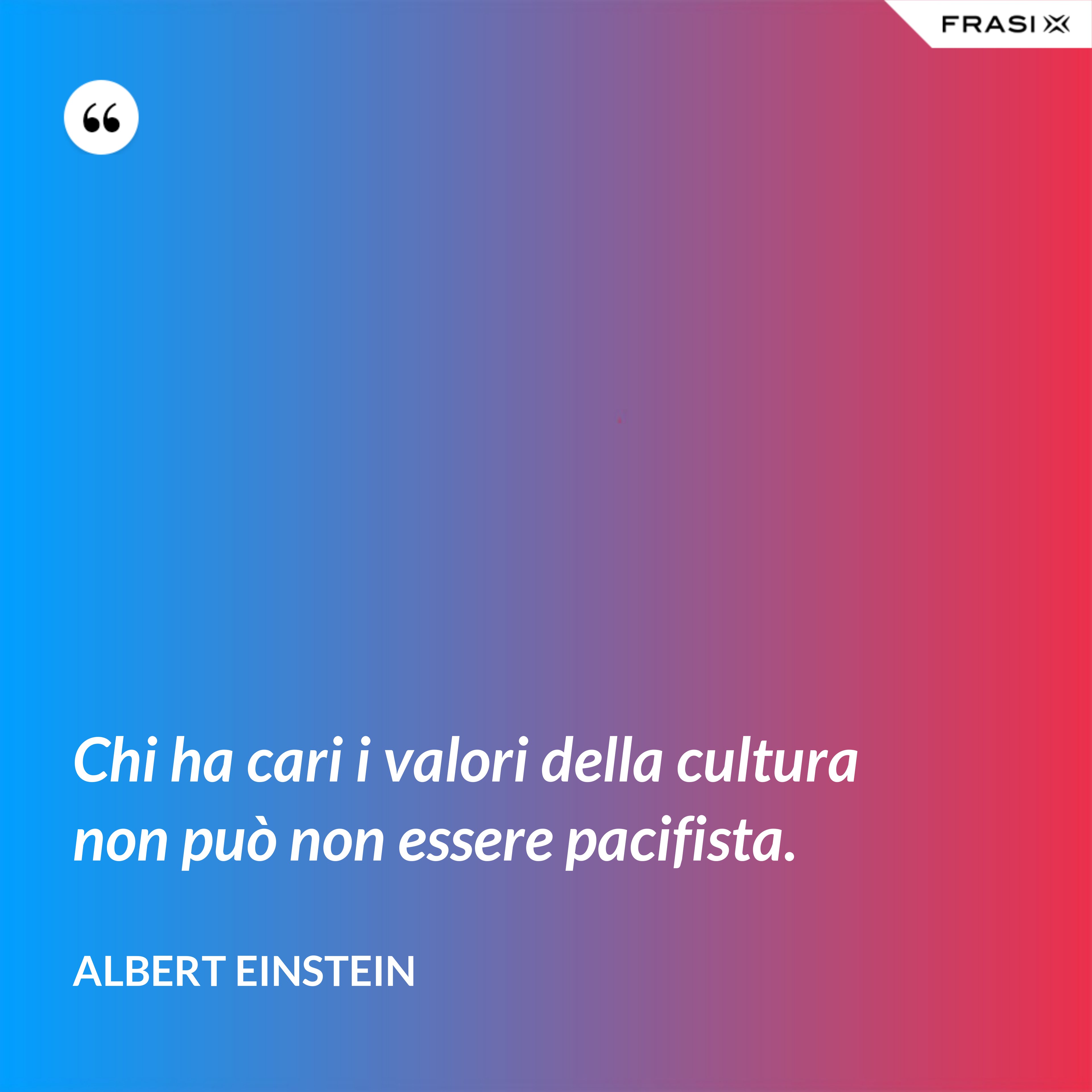 Chi ha cari i valori della cultura non può non essere pacifista. - Albert Einstein