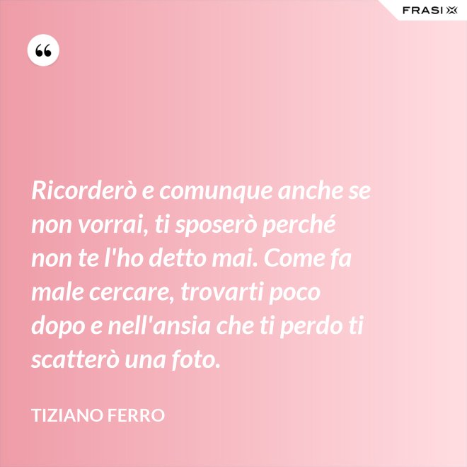 Ricorderò e comunque anche se non vorrai, ti sposerò perché non te l'ho detto mai. Come fa male cercare, trovarti poco dopo e nell'ansia che ti perdo ti scatterò una foto. - Tiziano Ferro