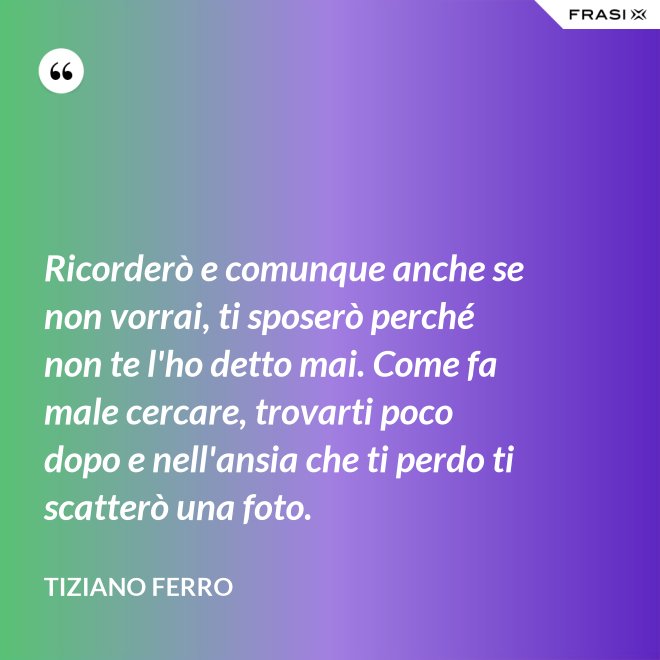 Ricorderò e comunque anche se non vorrai, ti sposerò perché non te l'ho detto mai. Come fa male cercare, trovarti poco dopo e nell'ansia che ti perdo ti scatterò una foto. - Tiziano Ferro