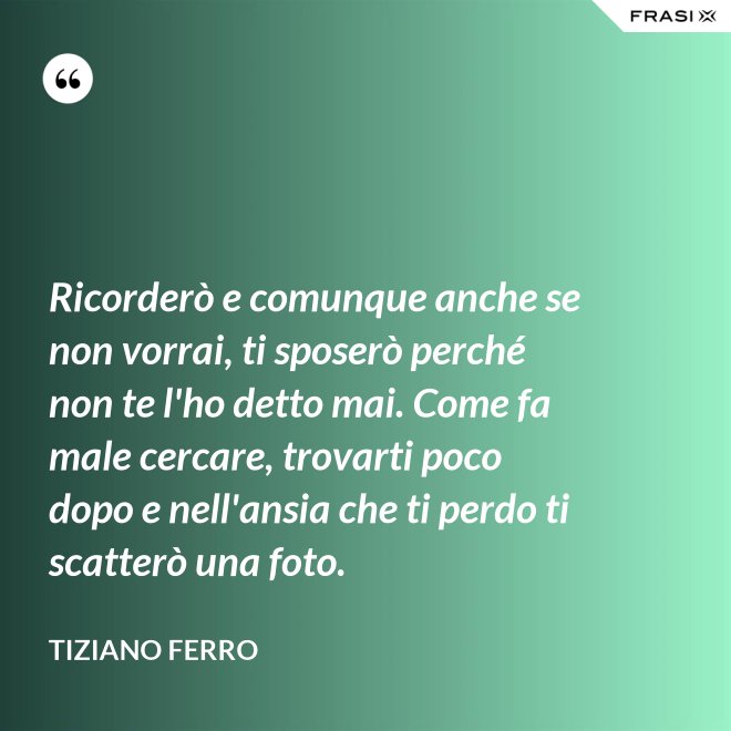 Ricorderò e comunque anche se non vorrai, ti sposerò perché non te l'ho detto mai. Come fa male cercare, trovarti poco dopo e nell'ansia che ti perdo ti scatterò una foto. - Tiziano Ferro