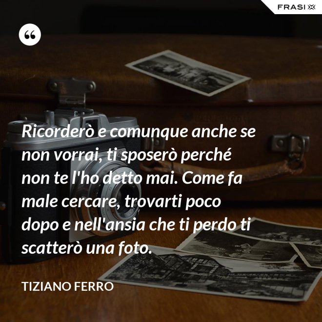 Ricorderò e comunque anche se non vorrai, ti sposerò perché non te l'ho detto mai. Come fa male cercare, trovarti poco dopo e nell'ansia che ti perdo ti scatterò una foto. - Tiziano Ferro