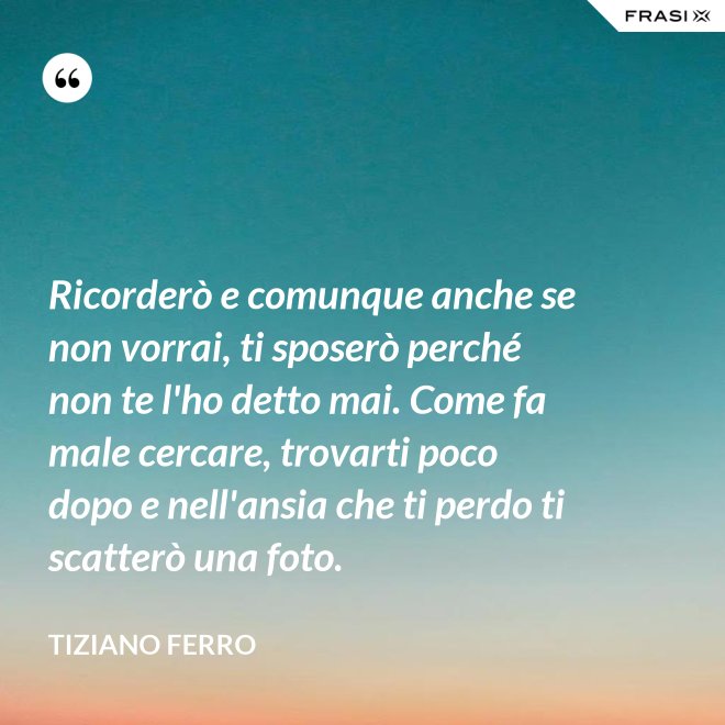 Ricorderò e comunque anche se non vorrai, ti sposerò perché non te l'ho detto mai. Come fa male cercare, trovarti poco dopo e nell'ansia che ti perdo ti scatterò una foto. - Tiziano Ferro