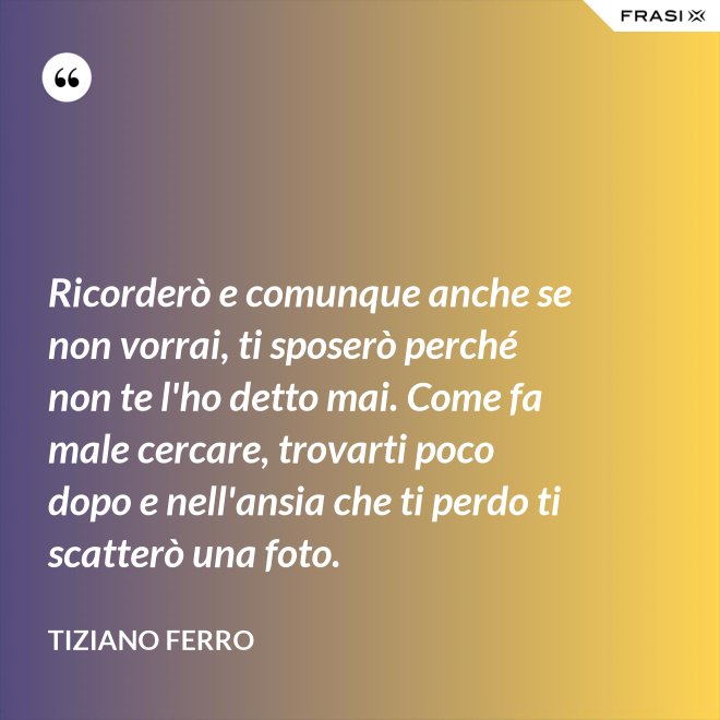 Ricorderò e comunque anche se non vorrai, ti sposerò perché non te l'ho detto mai. Come fa male cercare, trovarti poco dopo e nell'ansia che ti perdo ti scatterò una foto. - Tiziano Ferro