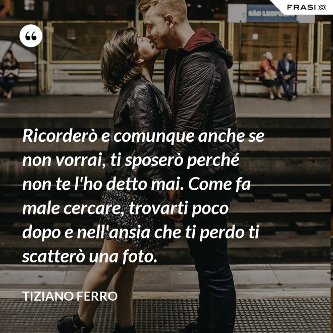 Ricorderò e comunque anche se non vorrai, ti sposerò perché non te l'ho detto mai. Come fa male cercare, trovarti poco dopo e nell'ansia che ti perdo ti scatterò una foto. - Tiziano Ferro