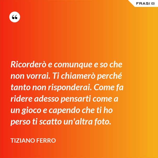 Ricorderò e comunque e so che non vorrai. Ti chiamerò perché tanto non risponderai. Come fa ridere adesso pensarti come a un gioco e capendo che ti ho perso ti scatto un'altra foto. - Tiziano Ferro