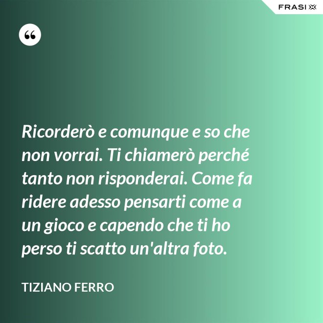 Ricorderò e comunque e so che non vorrai. Ti chiamerò perché tanto non risponderai. Come fa ridere adesso pensarti come a un gioco e capendo che ti ho perso ti scatto un'altra foto. - Tiziano Ferro
