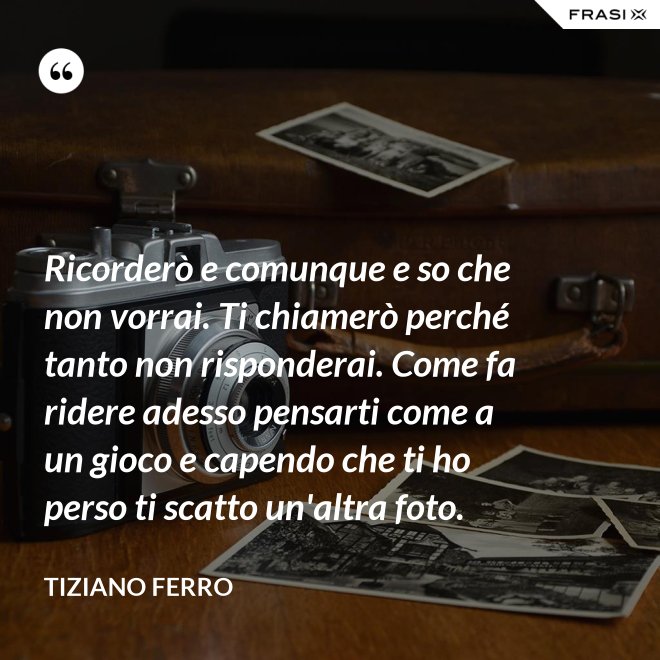 Ricorderò e comunque e so che non vorrai. Ti chiamerò perché tanto non risponderai. Come fa ridere adesso pensarti come a un gioco e capendo che ti ho perso ti scatto un'altra foto. - Tiziano Ferro