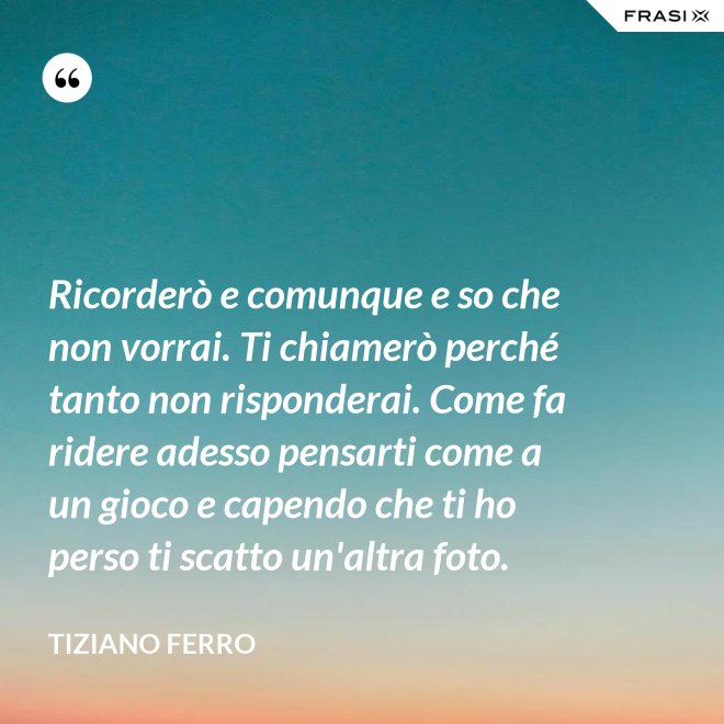 Ricorderò e comunque e so che non vorrai. Ti chiamerò perché tanto non risponderai. Come fa ridere adesso pensarti come a un gioco e capendo che ti ho perso ti scatto un'altra foto. - Tiziano Ferro