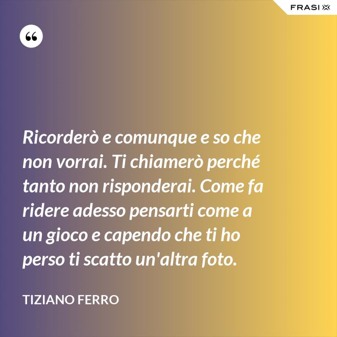 Ricorderò e comunque e so che non vorrai. Ti chiamerò perché tanto non risponderai. Come fa ridere adesso pensarti come a un gioco e capendo che ti ho perso ti scatto un'altra foto. - Tiziano Ferro