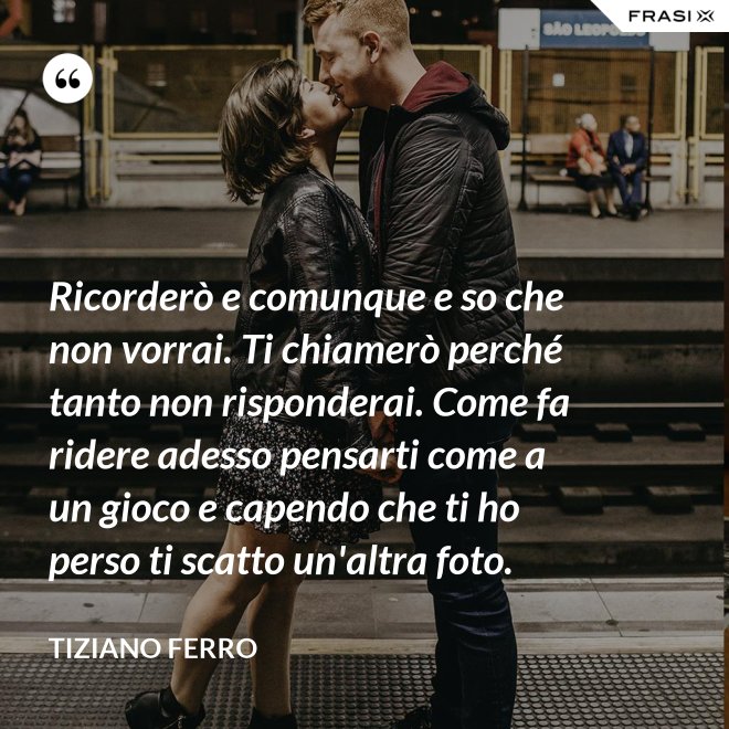Ricorderò e comunque e so che non vorrai. Ti chiamerò perché tanto non risponderai. Come fa ridere adesso pensarti come a un gioco e capendo che ti ho perso ti scatto un'altra foto. - Tiziano Ferro