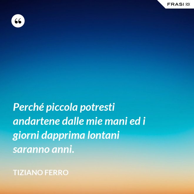 Perché piccola potresti andartene dalle mie mani ed i giorni dapprima lontani saranno anni. - Tiziano Ferro