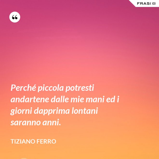 Perché piccola potresti andartene dalle mie mani ed i giorni dapprima lontani saranno anni. - Tiziano Ferro