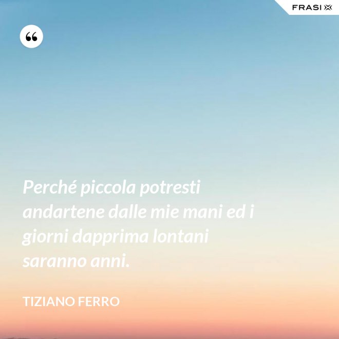 Perché piccola potresti andartene dalle mie mani ed i giorni dapprima lontani saranno anni. - Tiziano Ferro