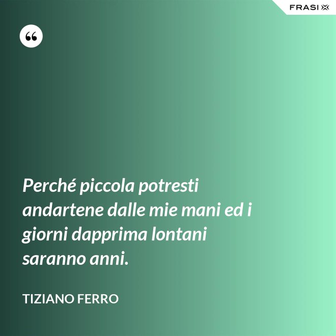 Perché piccola potresti andartene dalle mie mani ed i giorni dapprima lontani saranno anni. - Tiziano Ferro