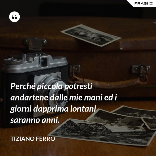 Perché piccola potresti andartene dalle mie mani ed i giorni dapprima lontani saranno anni. - Tiziano Ferro