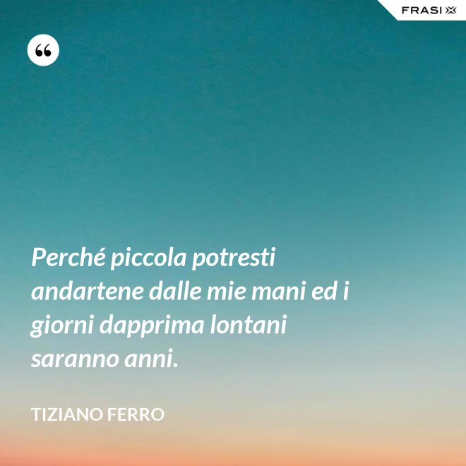 Perché piccola potresti andartene dalle mie mani ed i giorni dapprima lontani saranno anni. - Tiziano Ferro