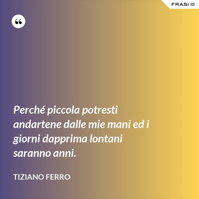 Perché piccola potresti andartene dalle mie mani ed i giorni dapprima lontani saranno anni. - Tiziano Ferro