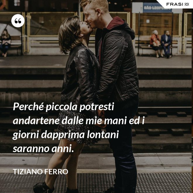 Perché piccola potresti andartene dalle mie mani ed i giorni dapprima lontani saranno anni. - Tiziano Ferro