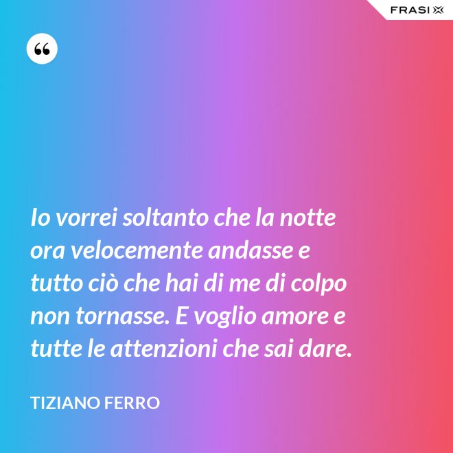 Io vorrei soltanto che la notte ora velocemente andasse e tutto ciò che hai di me di colpo non tornasse. E voglio amore e tutte le attenzioni che sai dare. - Tiziano Ferro