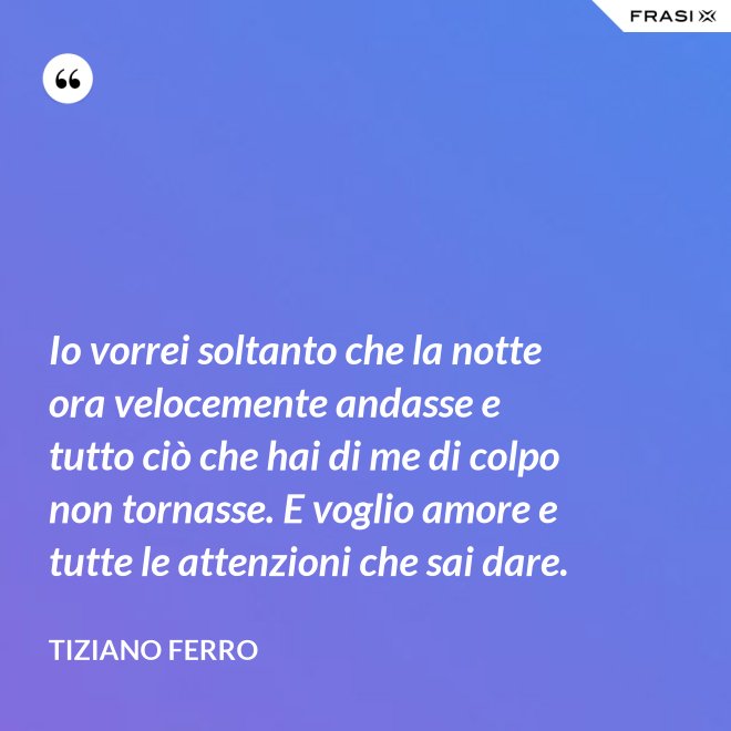 Io vorrei soltanto che la notte ora velocemente andasse e tutto ciò che hai di me di colpo non tornasse. E voglio amore e tutte le attenzioni che sai dare. - Tiziano Ferro