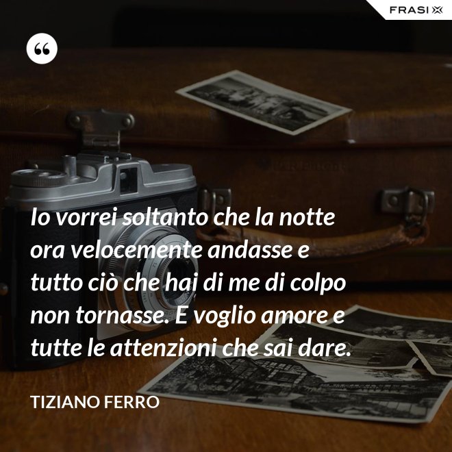 Io vorrei soltanto che la notte ora velocemente andasse e tutto ciò che hai di me di colpo non tornasse. E voglio amore e tutte le attenzioni che sai dare. - Tiziano Ferro