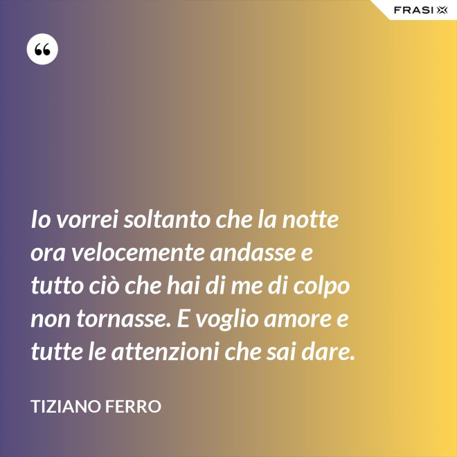 Io vorrei soltanto che la notte ora velocemente andasse e tutto ciò che hai di me di colpo non tornasse. E voglio amore e tutte le attenzioni che sai dare. - Tiziano Ferro